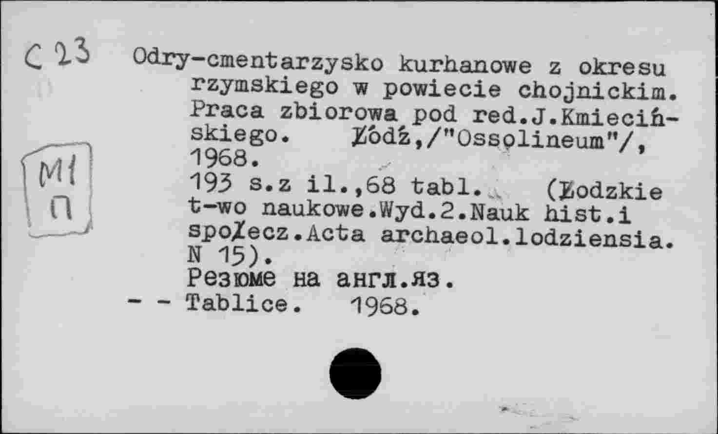 ﻿Odry-cmentarzysko kurhanowe z okresu rzymskiego w powiecie chojaickim. Praca zbiorowa pod red.J.Kmiecih-skiego. Z6dz,/”Ossoliaeum”/. 1968.	....
193 s.z il.,68 tabl. „ (JjOdzkie t~wo aaukowe.Wyd.P.Nauk hist.і spo/ecz.Acta archaeol.lodziensia. N 15).
Резюме на англ.яз.
- - Tablice. 1968.